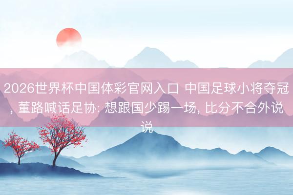 2026世界杯中国体彩官网入口 中国足球小将夺冠, 董路喊话足协: 想跟国少踢一场, 比分不合外说