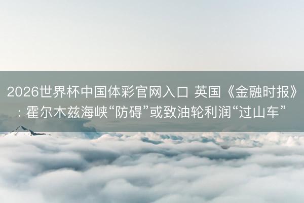 2026世界杯中国体彩官网入口 英国《金融时报》: 霍尔木兹海峡“防碍”或致油轮利润“过山车”