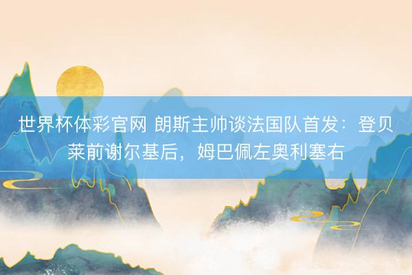 世界杯体彩官网 朗斯主帅谈法国队首发：登贝莱前谢尔基后，姆巴佩左奥利塞右