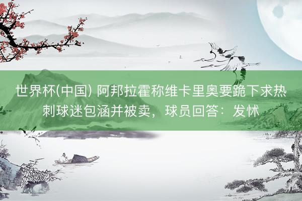 世界杯(中国) 阿邦拉霍称维卡里奥要跪下求热刺球迷包涵并被卖，球员回答：发怵
