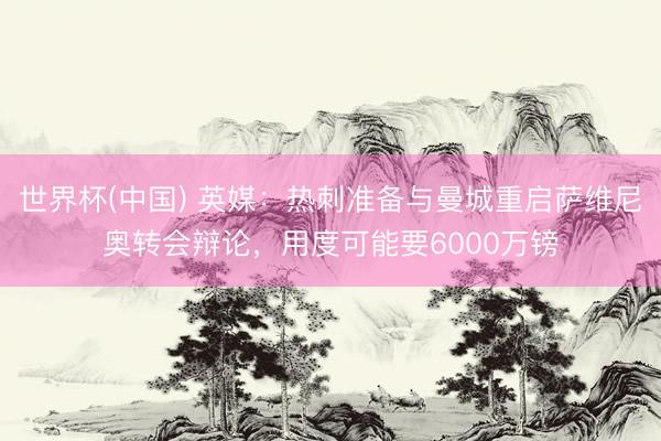 世界杯(中国) 英媒:热刺准备与曼城重启萨维尼奥转会辩论,用度可能要6000万镑