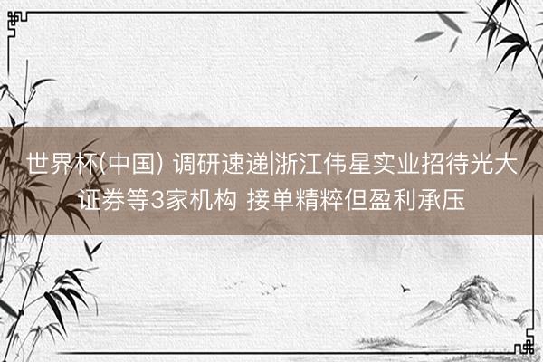 世界杯(中国) 调研速递|浙江伟星实业招待光大证券等3家机构 接单精粹但盈利承压