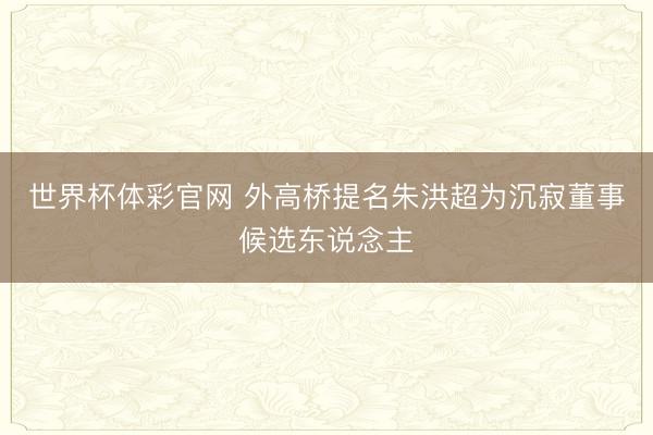 世界杯体彩官网 外高桥提名朱洪超为沉寂董事候选东说念主