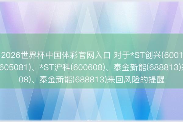2026世界杯中国体彩官网入口 对于*ST创兴(600193)、*ST太和(605081)、*ST沪科(600608)、泰金新能(688813)来回风险的提醒