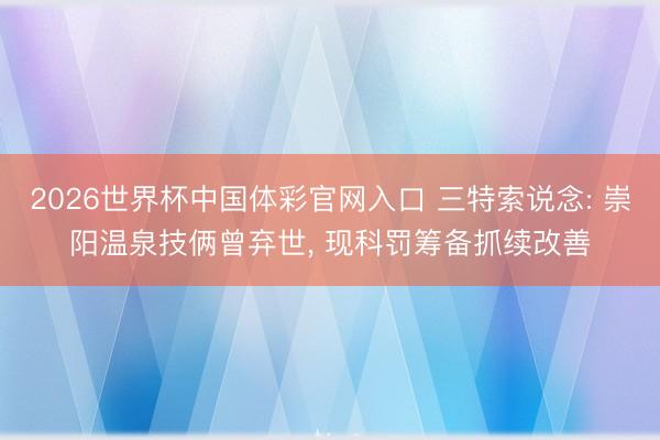 2026世界杯中国体彩官网入口 三特索说念: 崇阳温泉技俩曾弃世， 现科罚筹备抓续改善