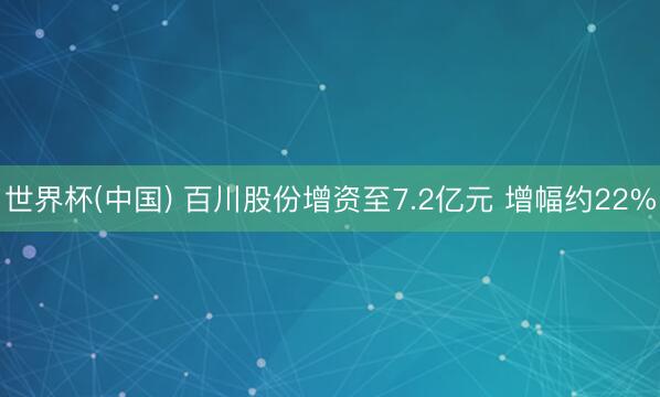 世界杯(中国) 百川股份增资至7.2亿元 增幅约22%