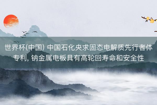 世界杯(中国) 中国石化央求固态电解质先行者体专利， 钠金属电板具有高轮回寿命和安全性