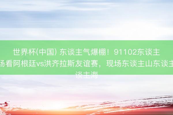 世界杯(中国) 东谈主气爆棚！91102东谈主现场看阿根廷vs洪齐拉斯友谊赛，现场东谈主山东谈主海