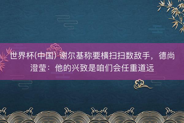世界杯(中国) 谢尔基称要横扫扫数敌手，德尚澄莹：他的兴致是咱们会任重道远