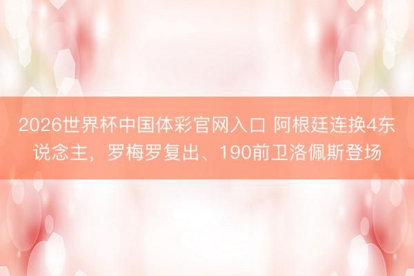 2026世界杯中国体彩官网入口 阿根廷连换4东说念主，罗梅罗复出、190前卫洛佩斯登场