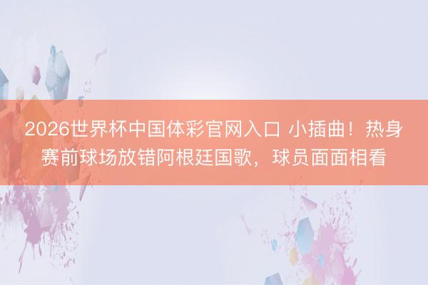 2026世界杯中国体彩官网入口 小插曲！热身赛前球场放错阿根廷国歌，球员面面相看