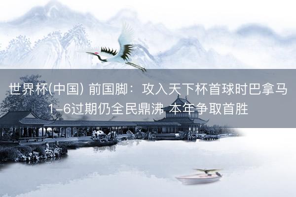 世界杯(中国) 前国脚：攻入天下杯首球时巴拿马1-6过期仍全民鼎沸 本年争取首胜