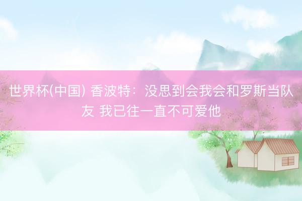世界杯(中国) 香波特:没思到会我会和罗斯当队友 我已往一直不可爱他