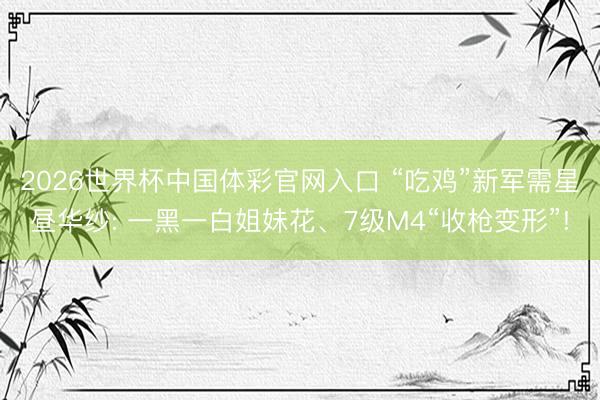 2026世界杯中国体彩官网入口 “吃鸡”新军需星昼华纱: 一黑一白姐妹花、7级M4“收枪变形”!