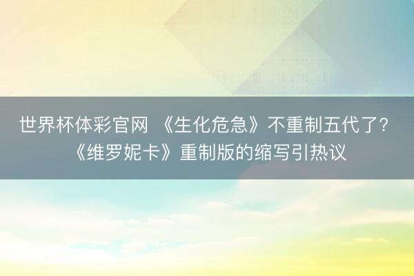 世界杯体彩官网 《生化危急》不重制五代了? 《维罗妮卡》重制版的缩写引热议