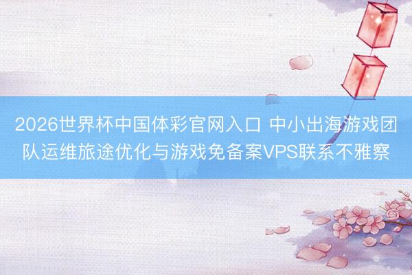 2026世界杯中国体彩官网入口 中小出海游戏团队运维旅途优化与游戏免备案VPS联系不雅察