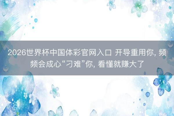 2026世界杯中国体彩官网入口 开导重用你， 频频会成心“刁难”你， 看懂就赚大了