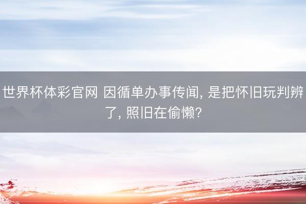 世界杯体彩官网 因循单办事传闻， 是把怀旧玩判辨了， 照旧在偷懒?