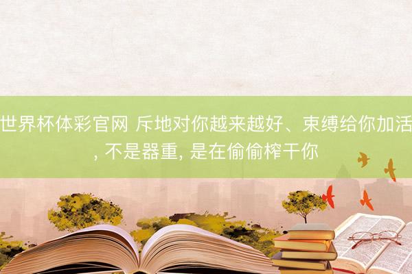 世界杯体彩官网 斥地对你越来越好、束缚给你加活， 不是器重， 是在偷偷榨干你