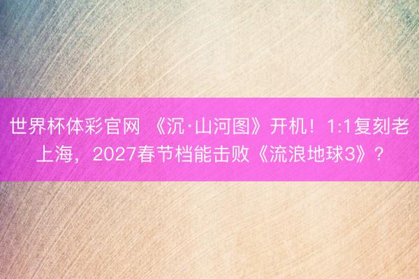 世界杯体彩官网 《沉·山河图》开机！1:1复刻老上海，2027春节档能击败《流浪地球3》？