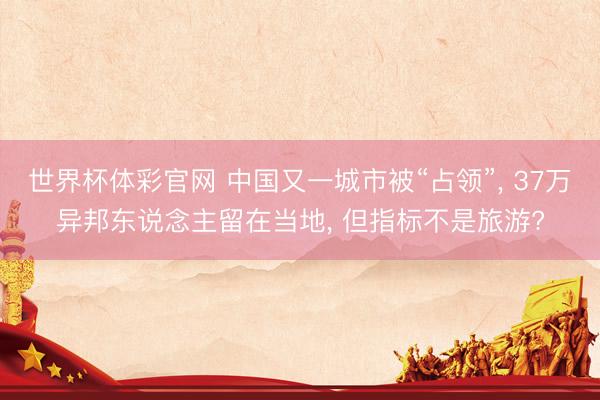 世界杯体彩官网 中国又一城市被“占领”， 37万异邦东说念主留在当地， 但指标不是旅游?
