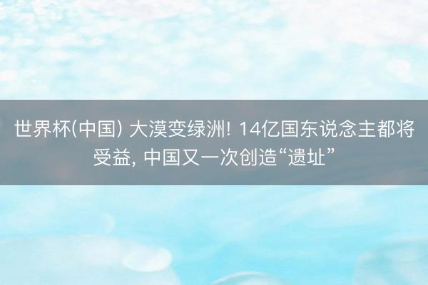 世界杯(中国) 大漠变绿洲! 14亿国东说念主都将受益， 中国又一次创造“遗址”