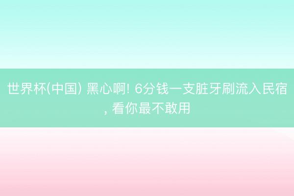 世界杯(中国) 黑心啊! 6分钱一支脏牙刷流入民宿， 看你最不敢用
