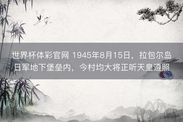 世界杯体彩官网 1945年8月15日，拉包尔岛日军地下堡垒内，今村均大将正听天皇遵照