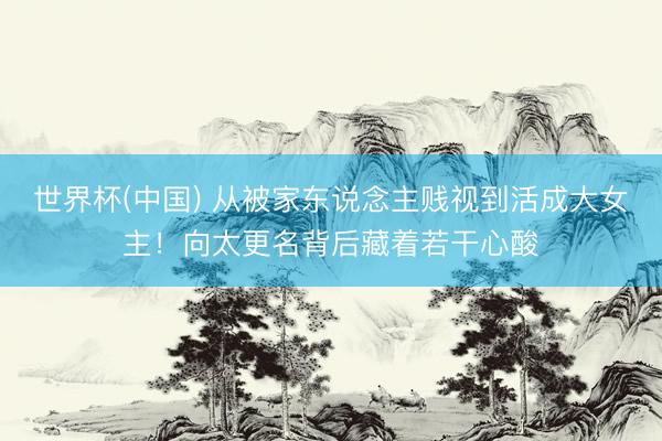世界杯(中国) 从被家东说念主贱视到活成大女主！向太更名背后藏着若干心酸