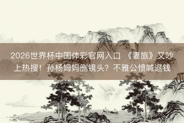 2026世界杯中国体彩官网入口 《妻旅》又吵上热搜!孙杨姆妈删镜头?不雅公愤喊退钱