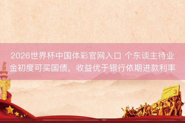 2026世界杯中国体彩官网入口 个东谈主待业金初度可买国债，收益优于银行依期进款利率