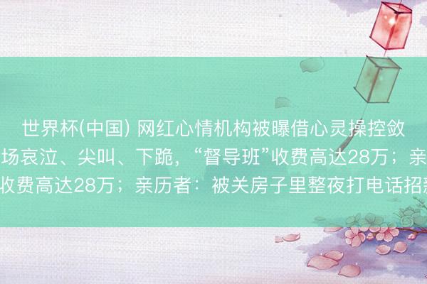 世界杯(中国) 网红心情机构被曝借心灵操控敛财：白领高管深陷，现场哀泣、尖叫、下跪，“督导班”收费高达28万；亲历者：被关房子里整夜打电话招新学员