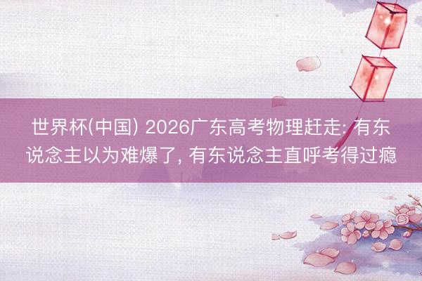 世界杯(中国) 2026广东高考物理赶走: 有东说念主以为难爆了, 有东说念主直呼考得过瘾
