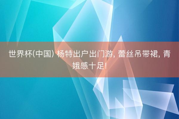 世界杯(中国) 杨特出户出门游， 蕾丝吊带裙， 青娥感十足!