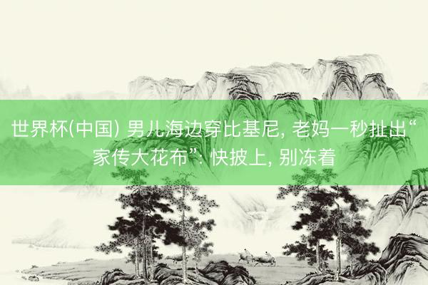 世界杯(中国) 男儿海边穿比基尼， 老妈一秒扯出“家传大花布”: 快披上， 别冻着