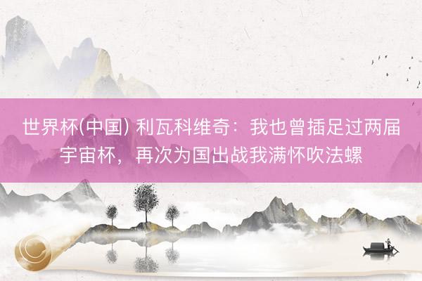 世界杯(中国) 利瓦科维奇：我也曾插足过两届宇宙杯，再次为国出战我满怀吹法螺