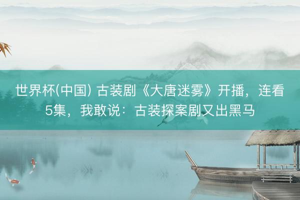 世界杯(中国) 古装剧《大唐迷雾》开播，连看5集，我敢说：古装探案剧又出黑马