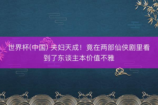 世界杯(中国) 夫妇天成！竟在两部仙侠剧里看到了东谈主本价值不雅