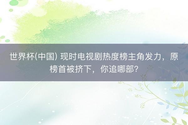 世界杯(中国) 现时电视剧热度榜主角发力,原榜首被挤下,你追哪部?
