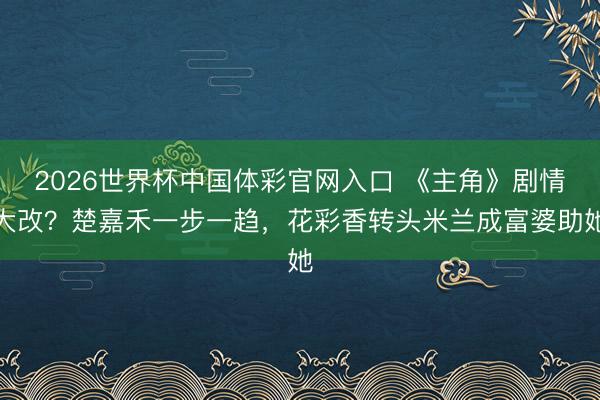2026世界杯中国体彩官网入口 《主角》剧情大改？楚嘉禾一步一趋，花彩香转头米兰成富婆助她