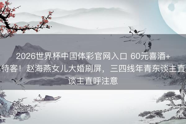 2026世界杯中国体彩官网入口 60元喜酒+烤全羊待客！赵海燕女儿大婚刷屏，三四线年青东谈主直呼注意
