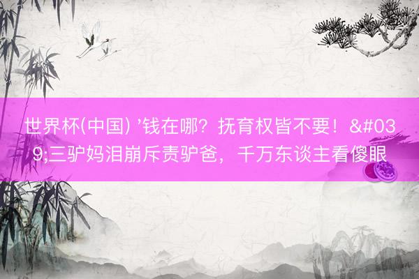 世界杯(中国) '钱在哪？抚育权皆不要！'三驴妈泪崩斥责驴爸，千万东谈主看傻眼