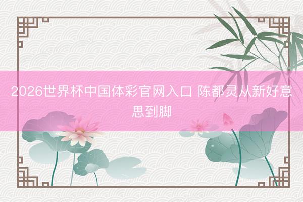 2026世界杯中国体彩官网入口 陈都灵从新好意思到脚