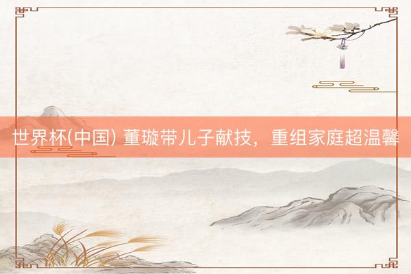 世界杯(中国) 董璇带儿子献技，重组家庭超温馨