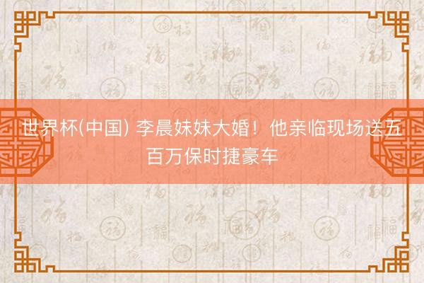 世界杯(中国) 李晨妹妹大婚！他亲临现场送五百万保时捷豪车