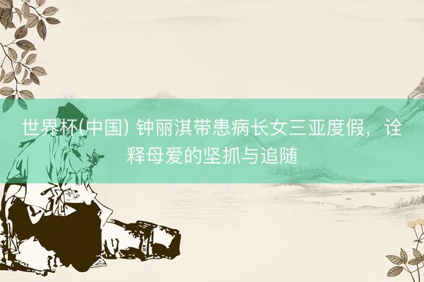 世界杯(中国) 钟丽淇带患病长女三亚度假，诠释母爱的坚抓与追随
