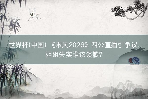 世界杯(中国) 《乘风2026》四公直播引争议，姐姐失实谁该谈歉？