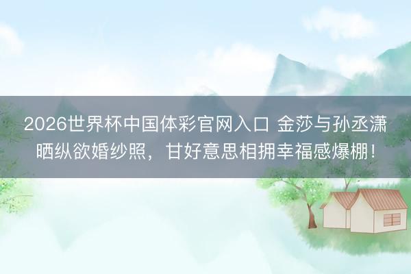 2026世界杯中国体彩官网入口 金莎与孙丞潇晒纵欲婚纱照，甘好意思相拥幸福感爆棚！