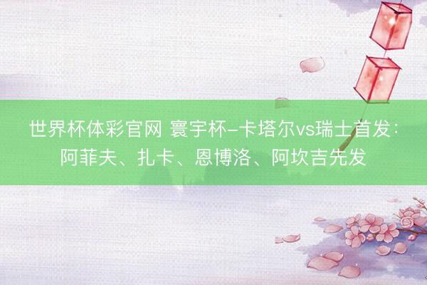 世界杯体彩官网 寰宇杯-卡塔尔vs瑞士首发：阿菲夫、扎卡、恩博洛、阿坎吉先发