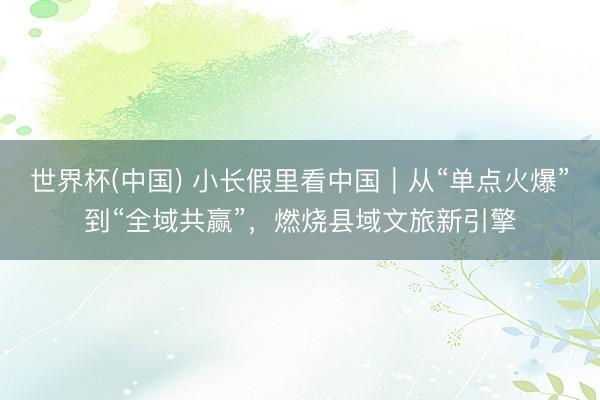 世界杯(中国) 小长假里看中国|从“单点火爆”到“全域共赢”,燃烧县域文旅新引擎